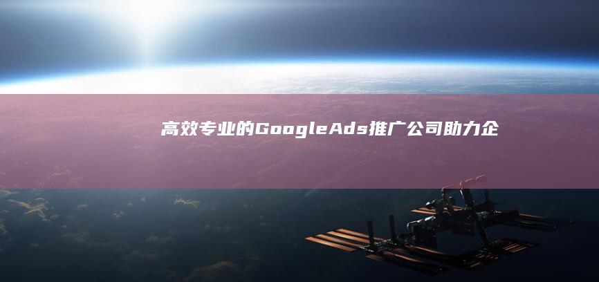 高效专业的Google Ads推广公司：助力企业营销新高度