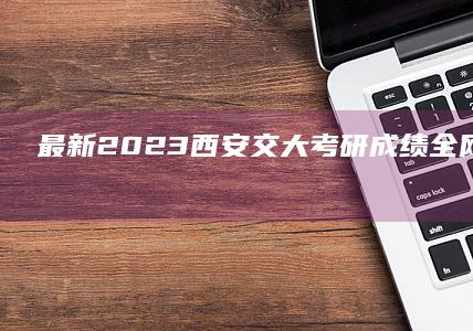 最新！2023西安交大考研成绩全网快速查询指南